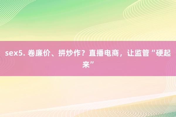 sex5. 卷廉价、拼炒作？直播电商，让监管“硬起来”