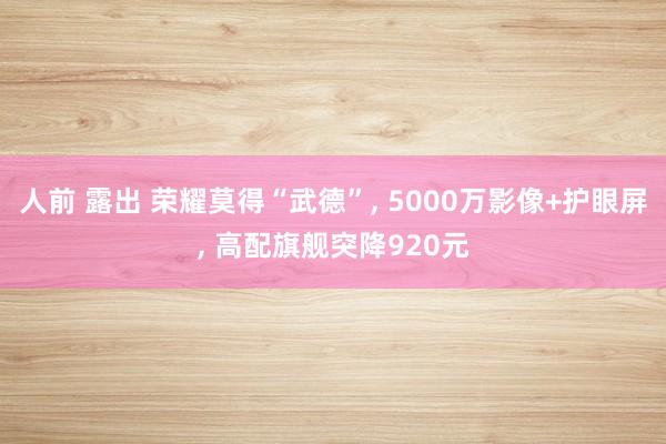 人前 露出 荣耀莫得“武德”， 5000万影像+护眼屏， 高配旗舰突降920元
