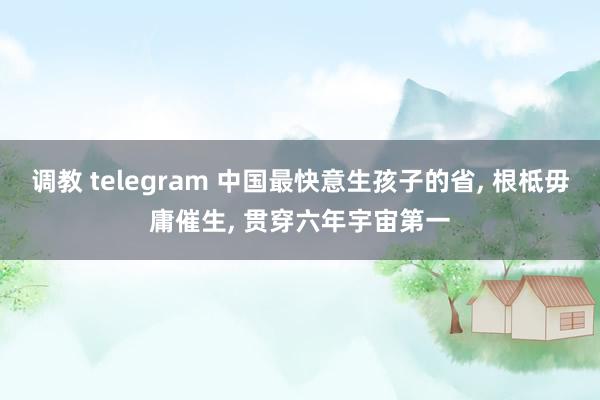 调教 telegram 中国最快意生孩子的省， 根柢毋庸催生， 贯穿六年宇宙第一