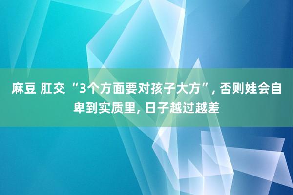 麻豆 肛交 “3个方面要对孩子大方”， 否则娃会自卑到实质里， 日子越过越差