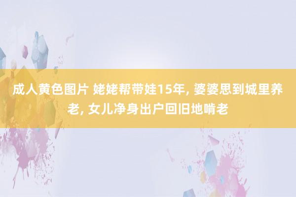 成人黄色图片 姥姥帮带娃15年， 婆婆思到城里养老， 女儿净身出户回旧地啃老