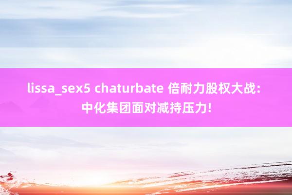 lissa_sex5 chaturbate 倍耐力股权大战: 中化集团面对减持压力!