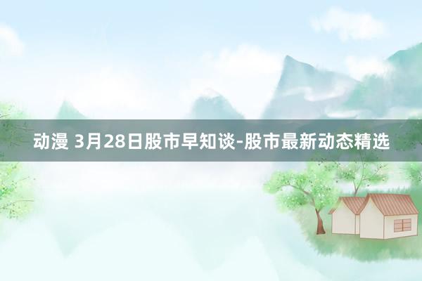 动漫 3月28日股市早知谈-股市最新动态精选