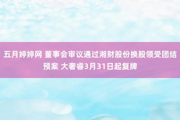 五月婷婷网 董事会审议通过湘财股份换股领受团结预案 大奢睿3月31日起复牌