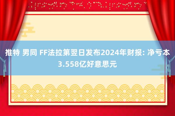 推特 男同 FF法拉第翌日发布2024年财报: 净亏本3.558亿好意思元