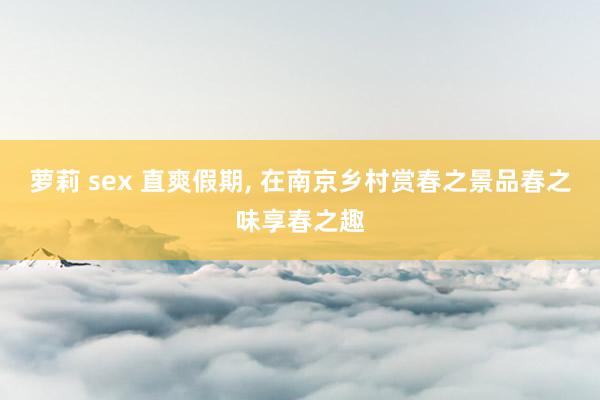 萝莉 sex 直爽假期， 在南京乡村赏春之景品春之味享春之趣