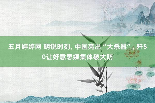 五月婷婷网 明锐时刻， 中国亮出“大杀器”， 歼50让好意思媒集体破大防