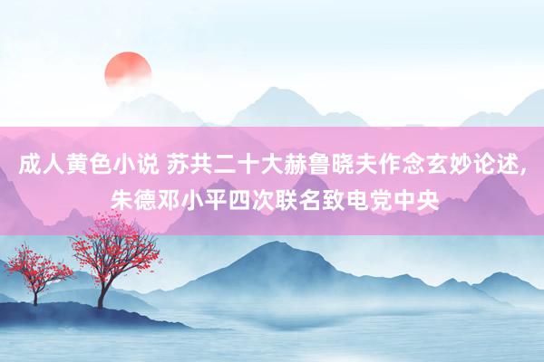 成人黄色小说 苏共二十大赫鲁晓夫作念玄妙论述， 朱德邓小平四次联名致电党中央