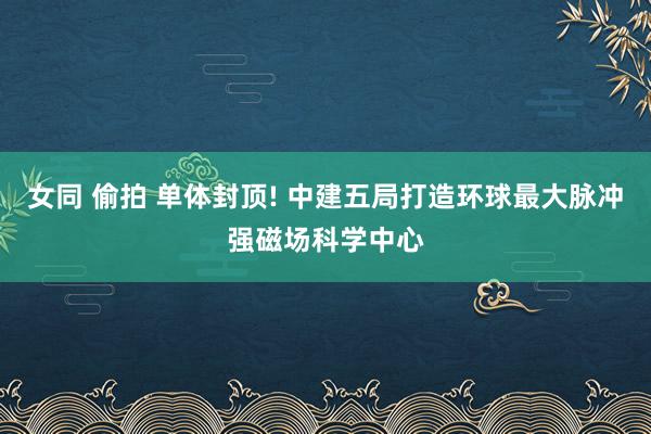 女同 偷拍 单体封顶! 中建五局打造环球最大脉冲强磁场科学中心