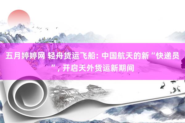 五月婷婷网 轻舟货运飞船: 中国航天的新“快递员”， 开启天外货运新期间