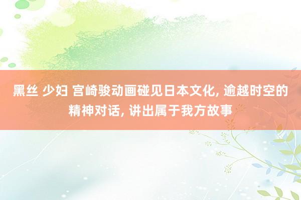 黑丝 少妇 宫崎骏动画碰见日本文化， 逾越时空的精神对话， 讲出属于我方故事