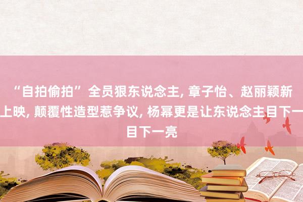 “自拍偷拍” 全员狠东说念主， 章子怡、赵丽颖新片上映， 颠覆性造型惹争议， 杨幂更是让东说念主目下一亮