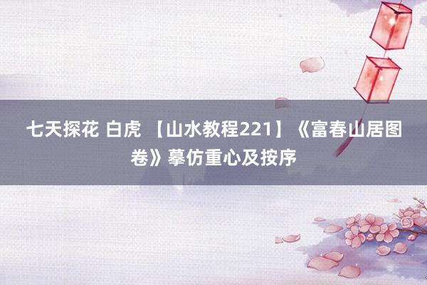 七天探花 白虎 【山水教程221】《富春山居图卷》摹仿重心及按序