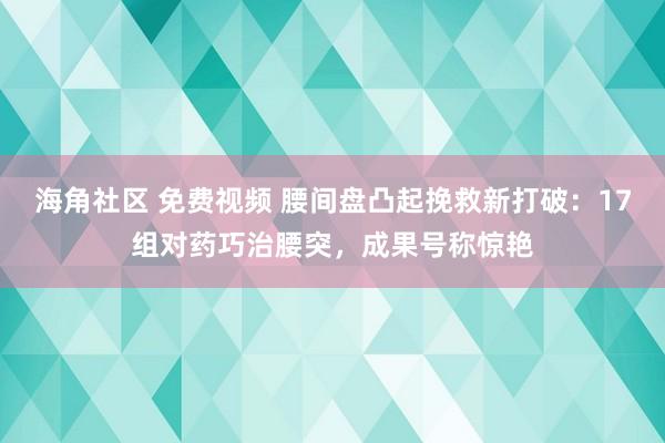 海角社区 免费视频 腰间盘凸起挽救新打破：17组对药巧治腰突，成果号称惊艳