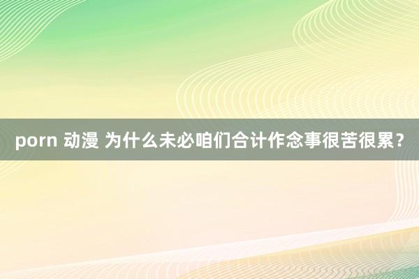 porn 动漫 为什么未必咱们合计作念事很苦很累？