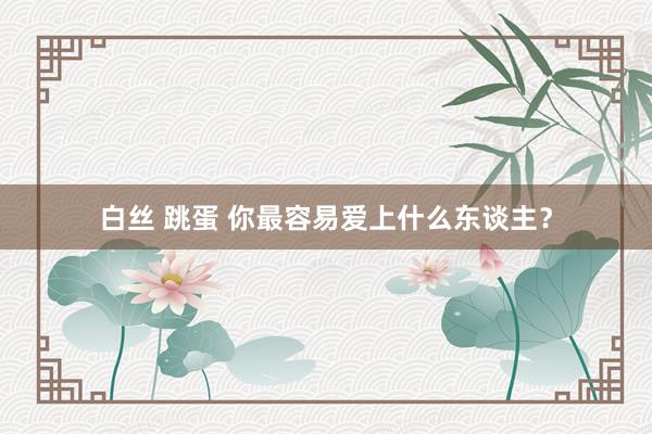 白丝 跳蛋 你最容易爱上什么东谈主？