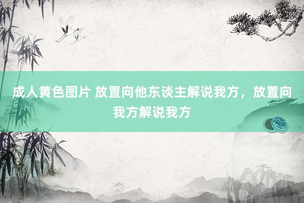 成人黄色图片 放置向他东谈主解说我方，放置向我方解说我方