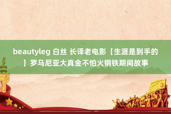 beautyleg 白丝 长译老电影【生涯是到手的】罗马尼亚大真金不怕火钢铁期间故事