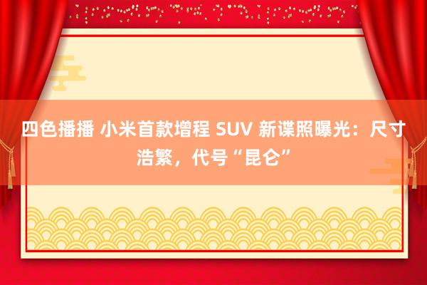 四色播播 小米首款增程 SUV 新谍照曝光：尺寸浩繁，代号“昆仑”